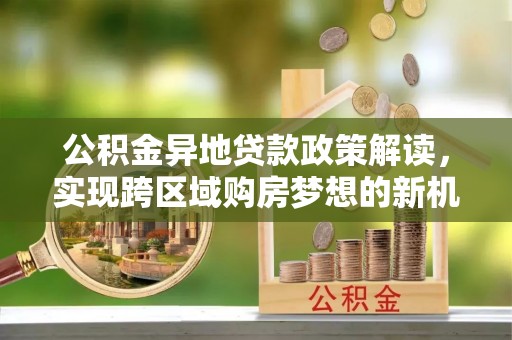 朴子公积金异地贷款政策解读，实现跨区域购房梦想的新机遇