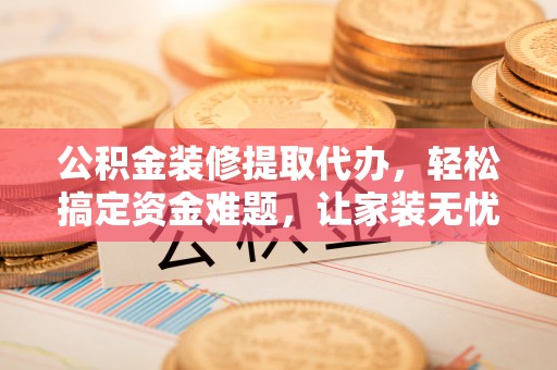 朴子公积金装修提取代办，轻松搞定资金难题，让家装无忧