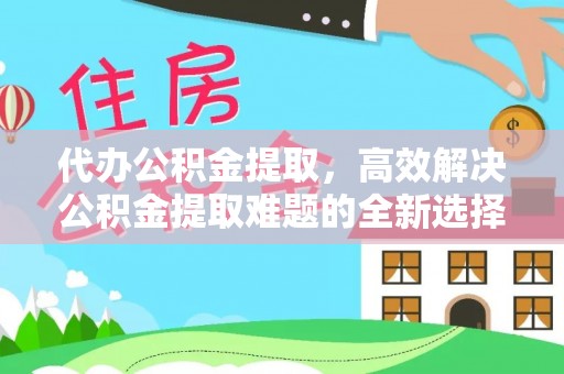 朴子代办公积金提取，高效解决公积金提取难题的全新选择