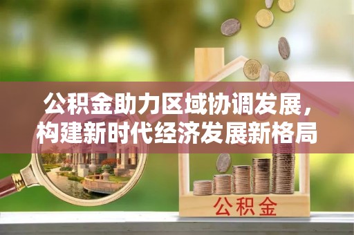 朴子公积金助力区域协调发展，构建新时代经济发展新格局
