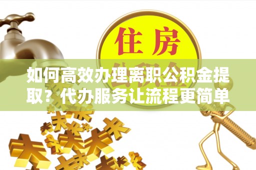 朴子如何高效办理离职公积金提取？代办服务让流程更简单
