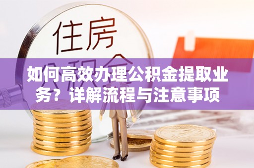 朴子如何高效办理公积金提取业务？详解流程与注意事项