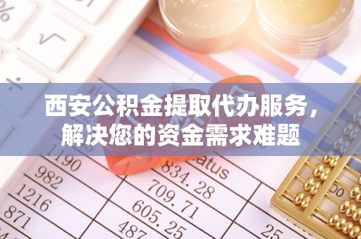 朴子西安公积金提取代办服务，解决您的资金需求难题