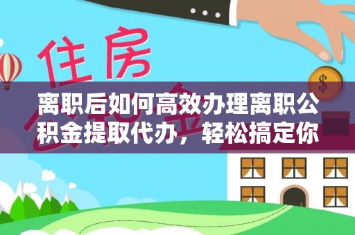 朴子离职后如何高效办理离职公积金提取代办，轻松搞定你的公积金