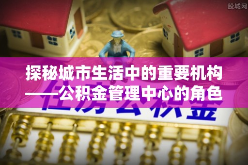 朴子探秘城市生活中的重要机构——公积金管理中心的角色与意义