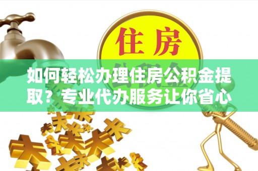 朴子如何轻松办理住房公积金提取？专业代办服务让你省心无忧