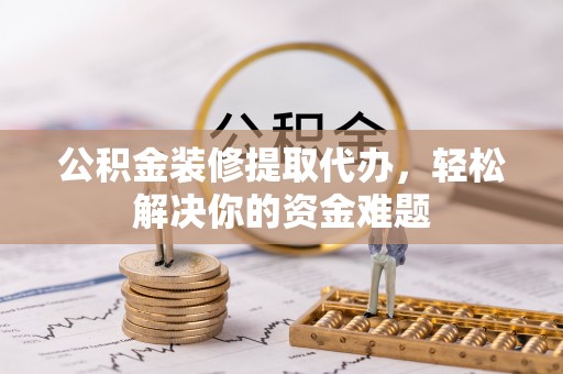 朴子公积金装修提取代办，轻松解决你的资金难题