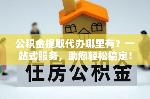 朴子公积金提取代办哪里有？一站式服务，助您轻松搞定！