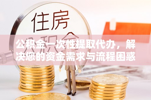 朴子公积金一次性提取代办，解决您的资金需求与流程困惑