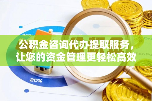 朴子公积金咨询代办提取服务，让您的资金管理更轻松高效