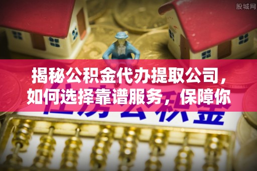 朴子揭秘公积金代办提取公司，如何选择靠谱服务，保障你的资金安全
