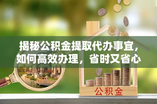朴子揭秘公积金提取代办事宜，如何高效办理，省时又省心？