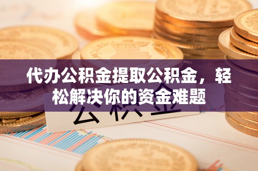 朴子代办公积金提取公积金，轻松解决你的资金难题