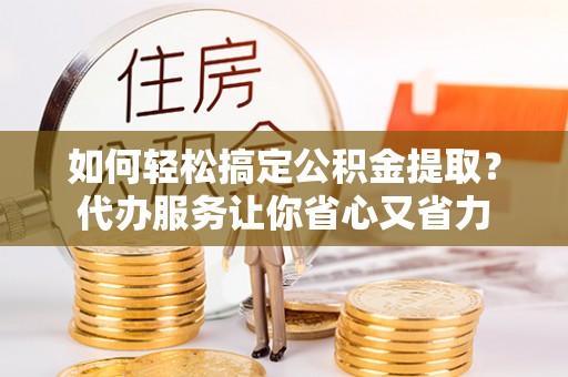 朴子如何轻松搞定公积金提取？代办服务让你省心又省力
