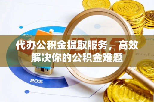 朴子代办公积金提取服务，高效解决你的公积金难题