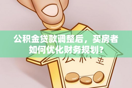 朴子公积金贷款调整后，买房者如何优化财务规划？
