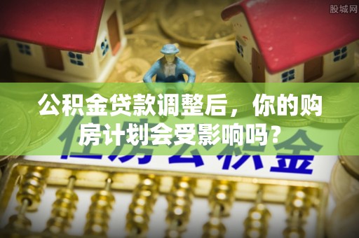 朴子公积金贷款调整后，你的购房计划会受影响吗？