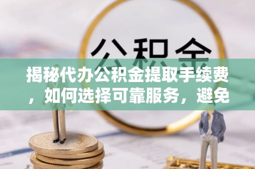 朴子揭秘代办公积金提取手续费，如何选择可靠服务，避免隐形陷阱