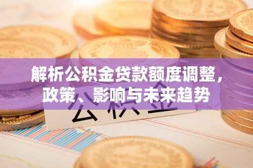 朴子解析公积金贷款额度调整，政策、影响与未来趋势