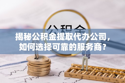 朴子揭秘公积金提取代办公司，如何选择可靠的服务商？