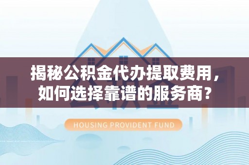 朴子揭秘公积金代办提取费用，如何选择靠谱的服务商？
