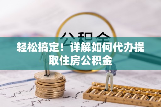 朴子轻松搞定！详解如何代办提取住房公积金