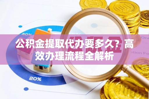 朴子公积金提取代办要多久？高效办理流程全解析