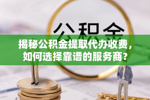 朴子揭秘公积金提取代办收费，如何选择靠谱的服务商？