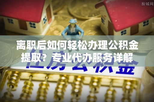 朴子离职后如何轻松办理公积金提取？专业代办服务详解