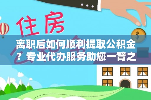 朴子离职后如何顺利提取公积金？专业代办服务助您一臂之力