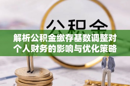 朴子解析公积金缴存基数调整对个人财务的影响与优化策略