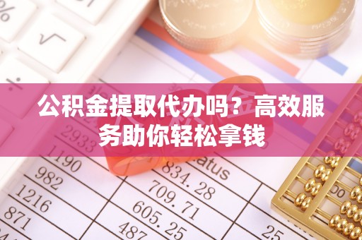 朴子公积金提取代办吗？高效服务助你轻松拿钱
