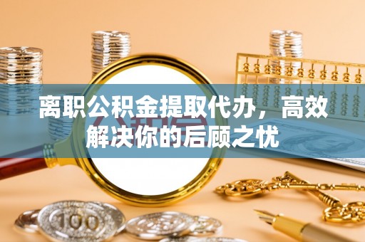 朴子离职公积金提取代办，高效解决你的后顾之忧