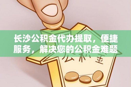 朴子长沙公积金代办提取，便捷服务，解决您的公积金难题