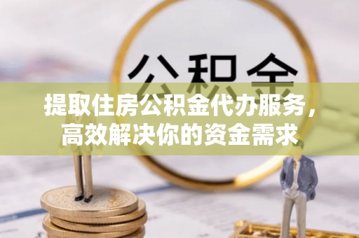 朴子提取住房公积金代办服务，高效解决你的资金需求