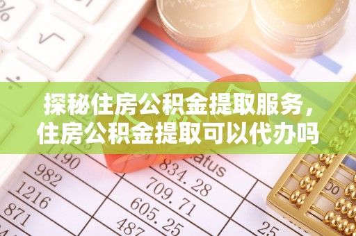 朴子探秘住房公积金提取服务，住房公积金提取可以代办吗的全方位解析
