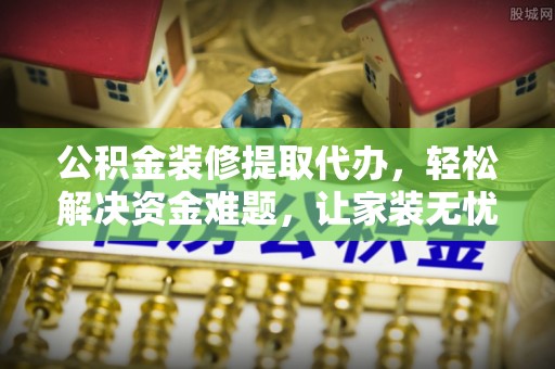朴子公积金装修提取代办，轻松解决资金难题，让家装无忧