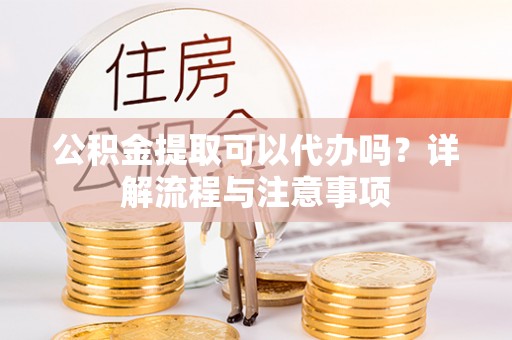 朴子公积金提取可以代办吗？详解流程与注意事项