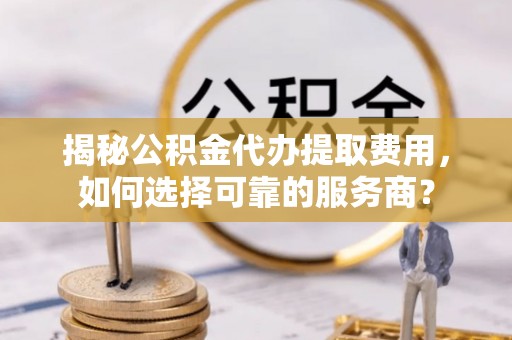 朴子揭秘公积金代办提取费用，如何选择可靠的服务商？