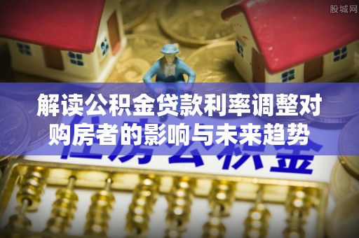 朴子解读公积金贷款利率调整对购房者的影响与未来趋势