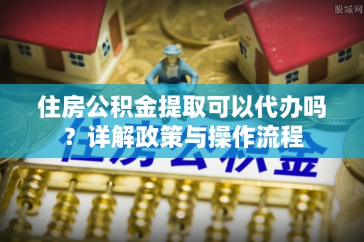 朴子住房公积金提取可以代办吗？详解政策与操作流程