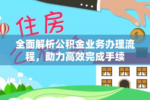 朴子全面解析公积金业务办理流程，助力高效完成手续