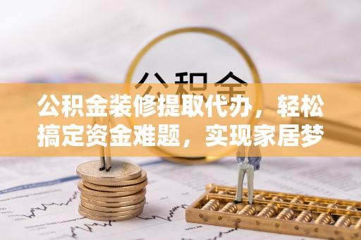 朴子公积金装修提取代办，轻松搞定资金难题，实现家居梦想