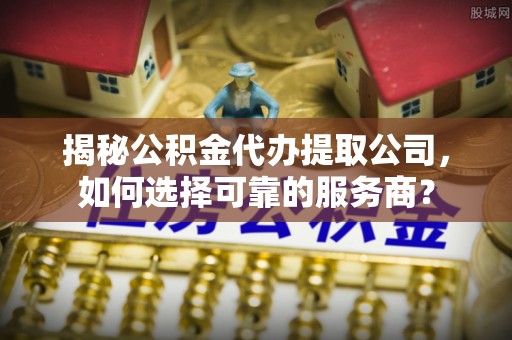 朴子揭秘公积金代办提取公司，如何选择可靠的服务商？