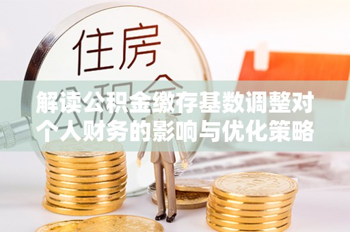 朴子解读公积金缴存基数调整对个人财务的影响与优化策略