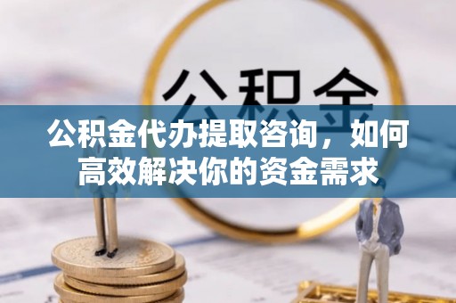 朴子公积金代办提取咨询，如何高效解决你的资金需求