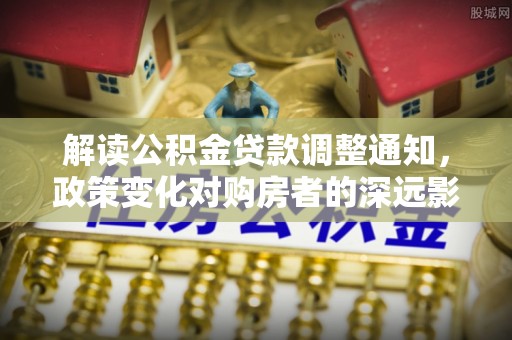 朴子解读公积金贷款调整通知，政策变化对购房者的深远影响