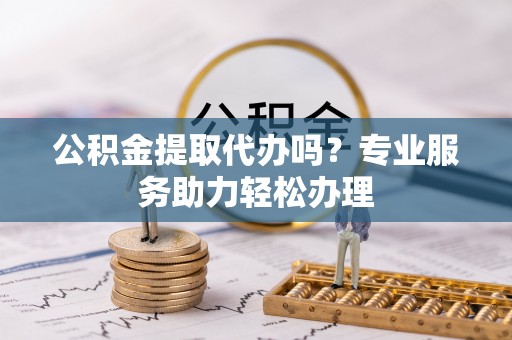 朴子公积金提取代办吗？专业服务助力轻松办理