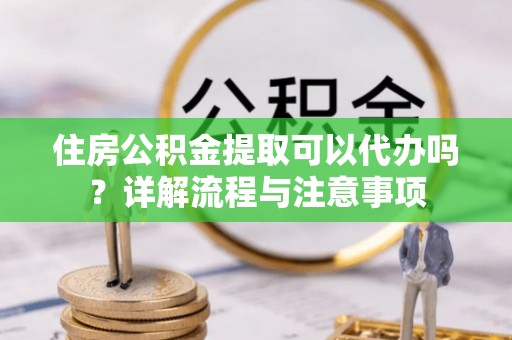 朴子住房公积金提取可以代办吗？详解流程与注意事项
