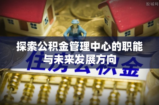 朴子探索公积金管理中心的职能与未来发展方向
